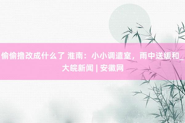偷偷撸改成什么了 淮南：小小调遣室，雨中送缓和_大皖新闻 | 安徽网