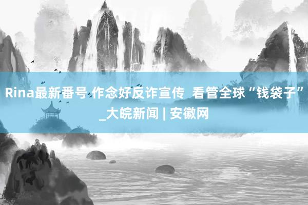 Rina最新番号 作念好反诈宣传  看管全球“钱袋子”_大皖新闻 | 安徽网