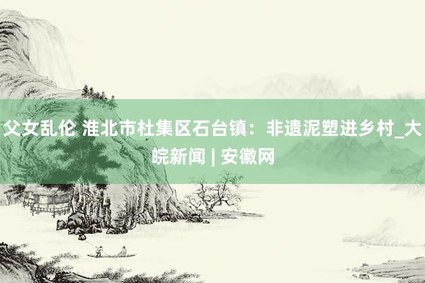 父女乱伦 淮北市杜集区石台镇：非遗泥塑进乡村_大皖新闻 | 安徽网