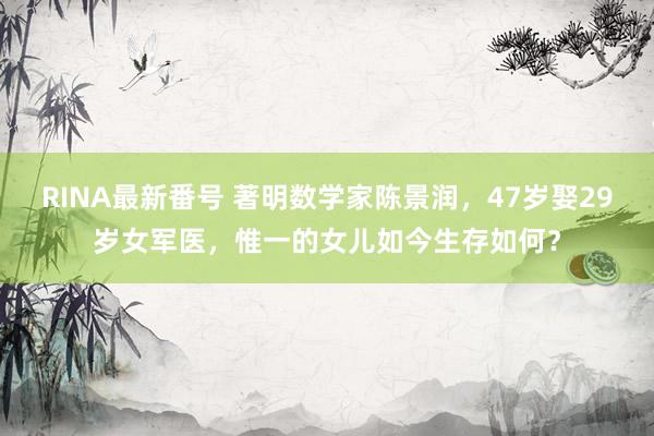 RINA最新番号 著明数学家陈景润，47岁娶29岁女军医，惟一的女儿如今生存如何？