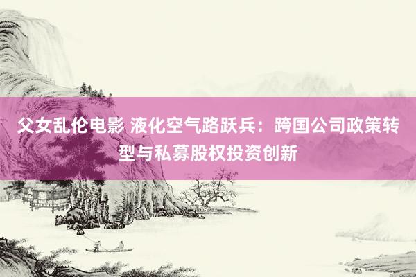 父女乱伦电影 液化空气路跃兵：跨国公司政策转型与私募股权投资创新