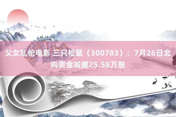 父女乱伦电影 三只松鼠（300783）：7月26日北向资金减握25.58万股