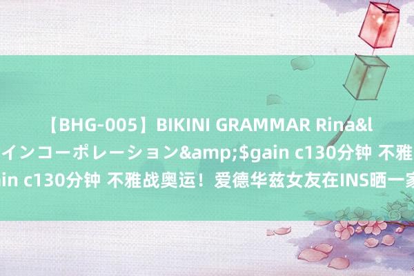 【BHG-005】BIKINI GRAMMAR Rina</a>2017-04-23ゲインコーポレーション&$gain c130分钟 不雅战奥运！爱德华兹女友在INS晒一家三口合照