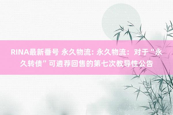RINA最新番号 永久物流: 永久物流:对于“永久转债”可遴荐回售的第七次教导性公告