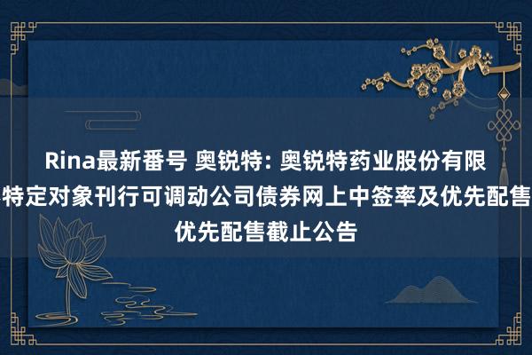 Rina最新番号 奥锐特: 奥锐特药业股份有限公司向不特定对象刊行可调动公司债券网上中签率及优先配售截止公告