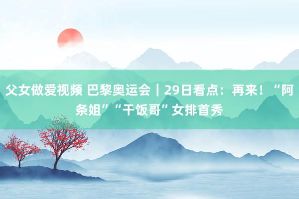 父女做爱视频 巴黎奥运会｜29日看点：再来！“阿条姐”“干饭哥”　女排首秀