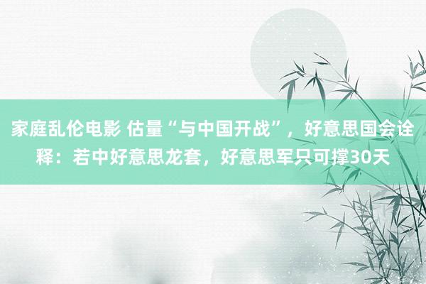 家庭乱伦电影 估量“与中国开战”，好意思国会诠释：若中好意思龙套，好意思军只可撑30天
