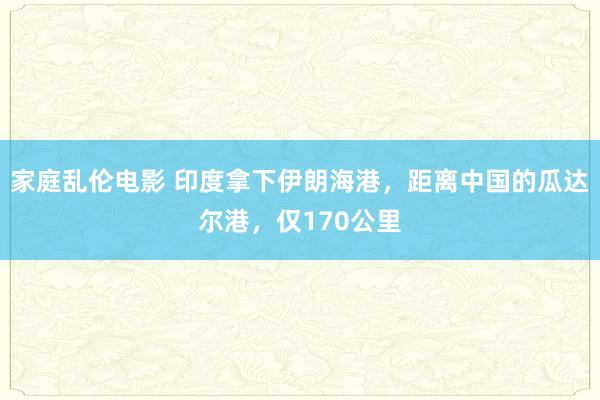 家庭乱伦电影 印度拿下伊朗海港，距离中国的瓜达尔港，仅170公里