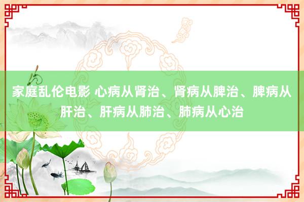 家庭乱伦电影 心病从肾治、肾病从脾治、脾病从肝治、肝病从肺治、肺病从心治