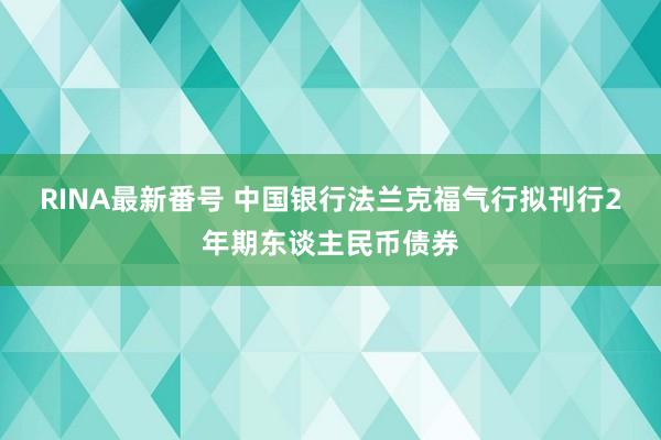 RINA最新番号 中国银行法兰克福气行拟刊行2年期东谈主民币债券