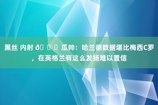 黑丝 内射 ?瓜帅:哈兰德数据堪比梅西C罗,在英格兰有这么发扬难以置信