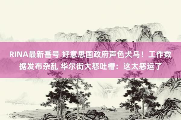 RINA最新番号 好意思国政府声色犬马！工作数据发布杂乱 华尔街大怒吐槽：这太恶运了