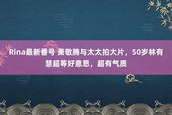 Rina最新番号 萧敬腾与太太拍大片，50岁林有慧超等好意思，超有气质