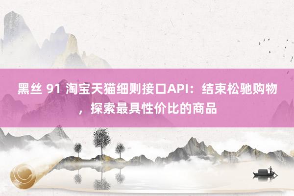黑丝 91 淘宝天猫细则接口API：结束松驰购物，探索最具性价比的商品