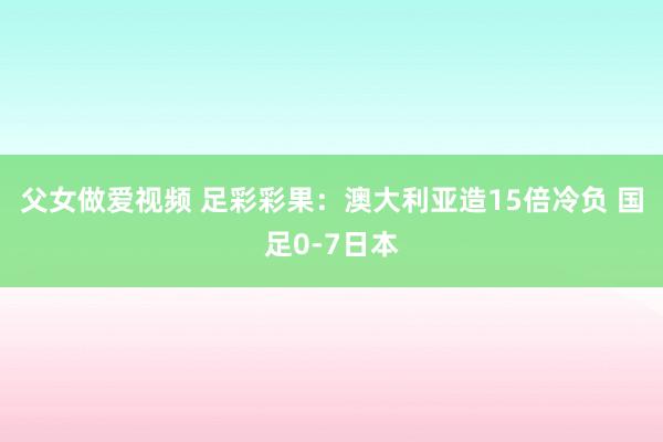 父女做爱视频 足彩彩果：澳大利亚造15倍冷负 国足0-7日本