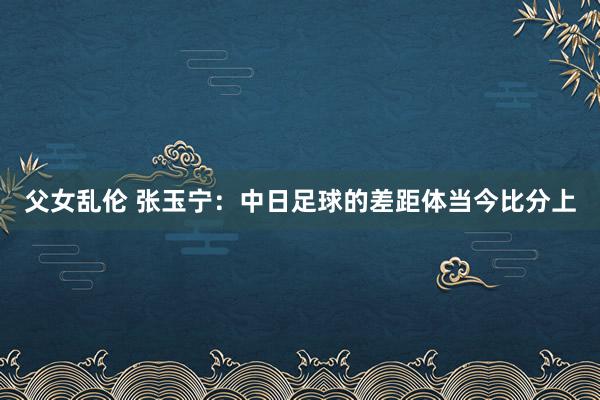 父女乱伦 张玉宁：中日足球的差距体当今比分上