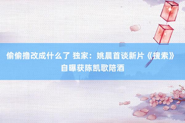 偷偷撸改成什么了 独家:姚晨首谈新片《搜索》 自曝获陈凯歌陪酒