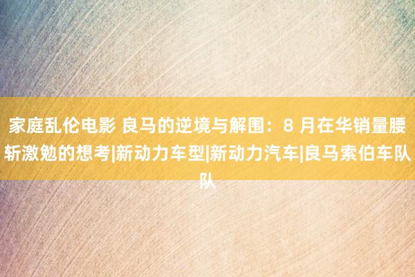 家庭乱伦电影 良马的逆境与解围：8 月在华销量腰斩激勉的想考|新动力车型|新动力汽车|良马索伯车队