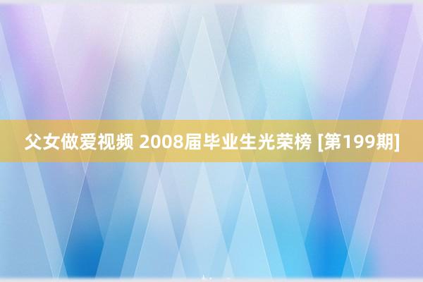 父女做爱视频 2008届毕业生光荣榜 [第199期]
