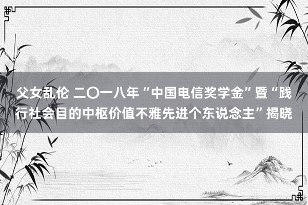 父女乱伦 二〇一八年“中国电信奖学金”暨“践行社会目的中枢价值不雅先进个东说念主”揭晓