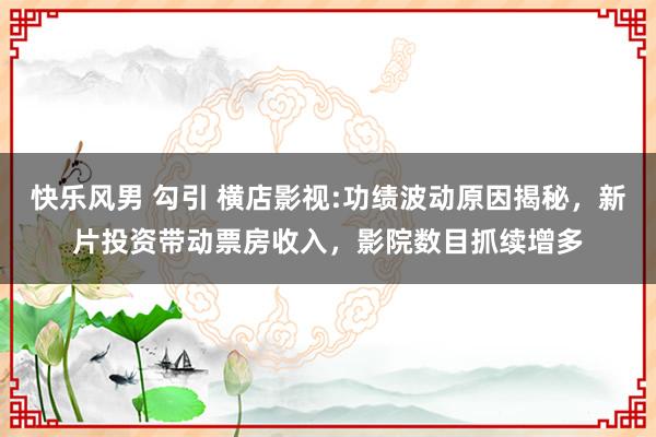 快乐风男 勾引 横店影视:功绩波动原因揭秘,新片投资带动票房收入,影院数目抓续增多