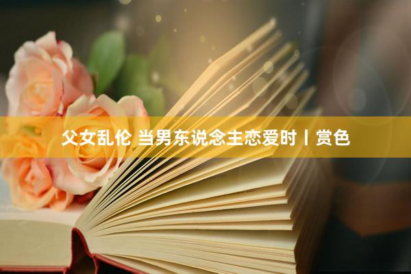 父女乱伦 当男东说念主恋爱时丨赏色