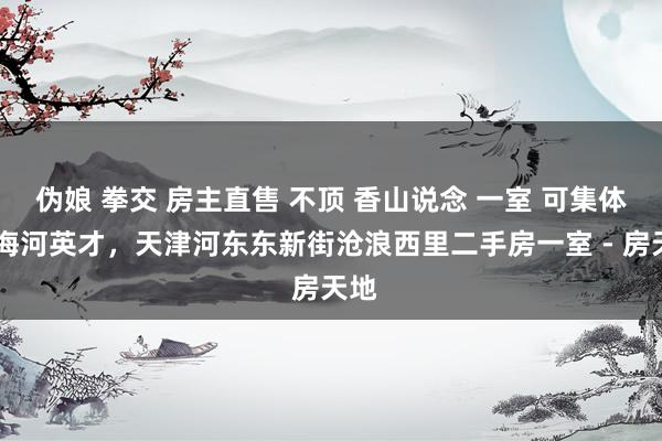 伪娘 拳交 房主直售 不顶 香山说念 一室 可集体户 海河英才,天津河东东新街沧浪西里二手房一室 - 房天地