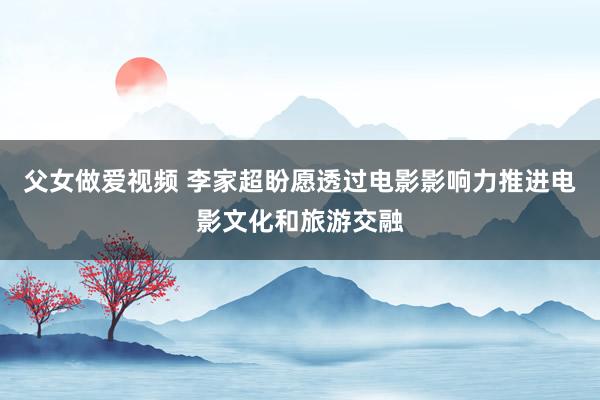 父女做爱视频 李家超盼愿透过电影影响力 推进电影文化和旅游交融