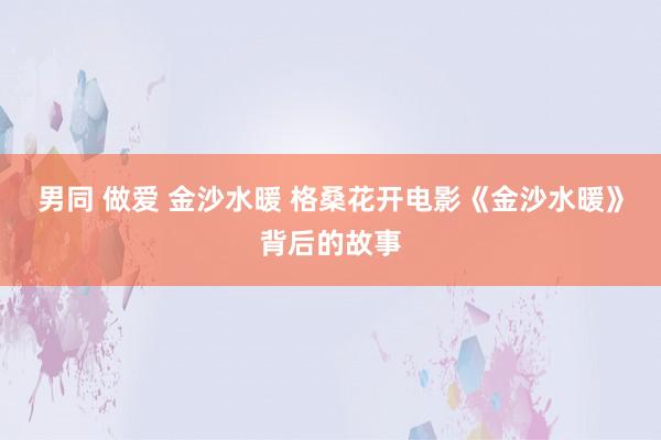 男同 做爱 金沙水暖 格桑花开电影《金沙水暖》背后的故事
