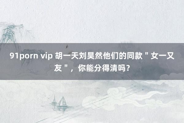 91porn vip 胡一天刘昊然他们的同款＂女一又友＂，你能分得清吗？