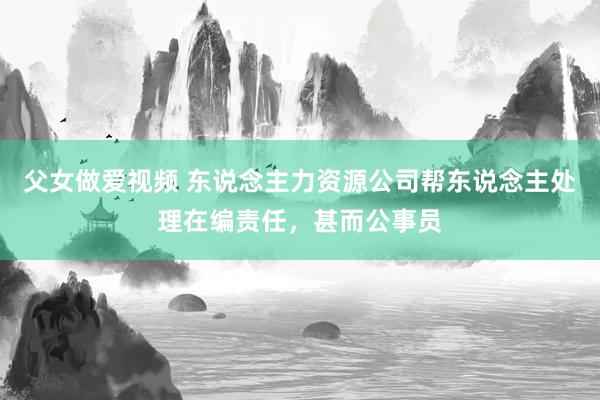 父女做爱视频 东说念主力资源公司帮东说念主处理在编责任,甚而公事员