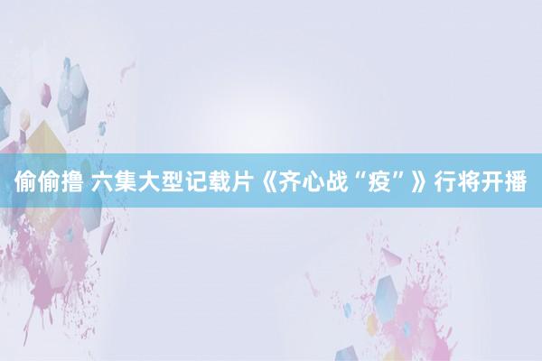 偷偷撸 六集大型记载片《齐心战“疫”》行将开播