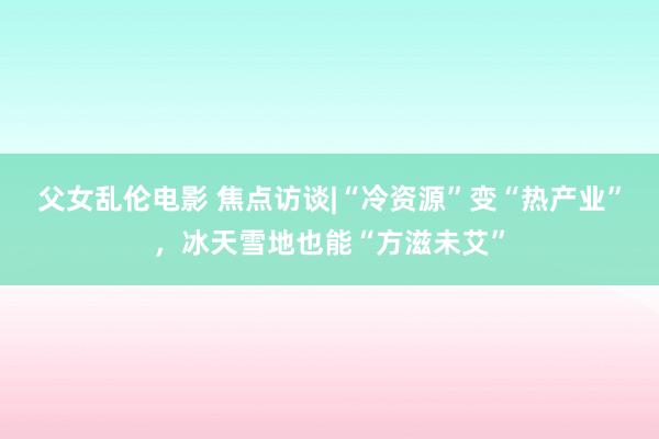 父女乱伦电影 焦点访谈|“冷资源”变“热产业”，冰天雪地也能“方滋未艾”