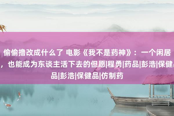 偷偷撸改成什么了 电影《我不是药神》：一个闲居的药估客，也能成为东谈主活下去的但愿|程勇|药品|彭浩|保健品|仿制药