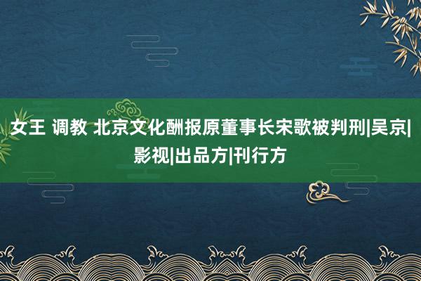 女王 调教 北京文化酬报原董事长宋歌被判刑|吴京|影视|出品方|刊行方