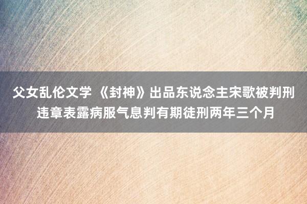 父女乱伦文学 《封神》出品东说念主宋歌被判刑 违章表露病服气息判有期徒刑两年三个月