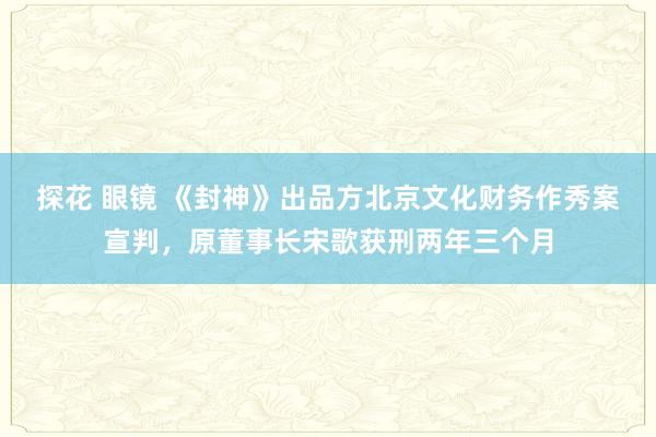 探花 眼镜 《封神》出品方北京文化财务作秀案宣判，原董事长宋歌获刑两年三个月