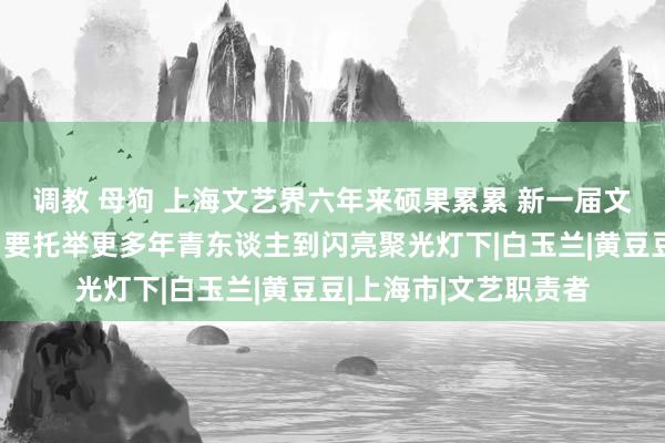 调教 母狗 上海文艺界六年来硕果累累 新一届文联主席奚好意思娟：要托举更多年青东谈主到闪亮聚光灯下|白玉兰|黄豆豆|上海市|文艺职责者