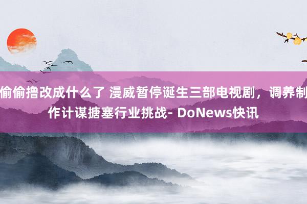 偷偷撸改成什么了 漫威暂停诞生三部电视剧，调养制作计谋搪塞行业挑战- DoNews快讯