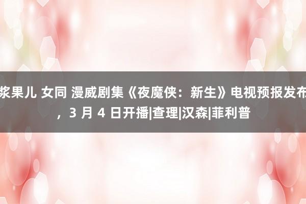 浆果儿 女同 漫威剧集《夜魔侠：新生》电视预报发布，3 月 4 日开播|查理|汉森|菲利普