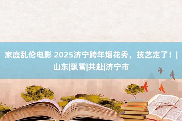 家庭乱伦电影 2025济宁跨年烟花秀，技艺定了！|山东|飘雪|共赴|济宁市
