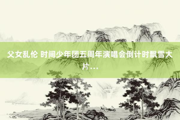 父女乱伦 时间少年团五周年演唱会倒计时飘雪大片…