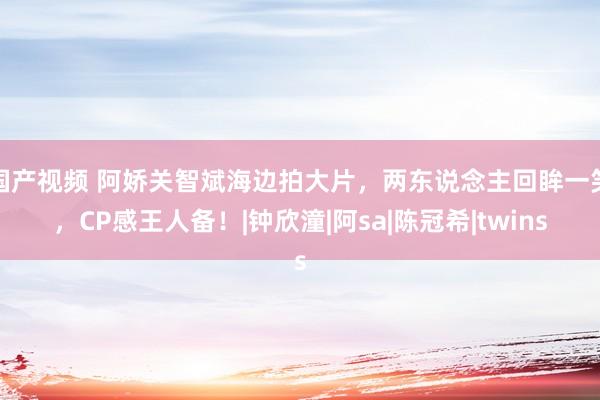 国产视频 阿娇关智斌海边拍大片，两东说念主回眸一笑，CP感王人备！|钟欣潼|阿sa|陈冠希|twins