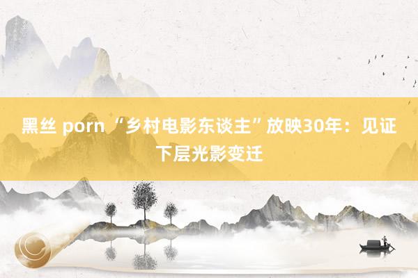 黑丝 porn “乡村电影东谈主”放映30年：见证下层光影变迁