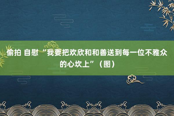偷拍 自慰 “我要把欢欣和和善送到每一位不雅众的心坎上”（图）