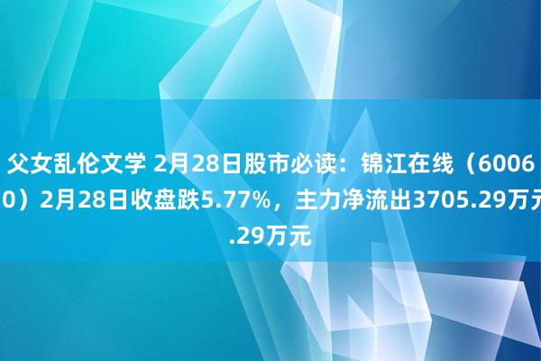 父女乱伦文学 2月28日股市必读：锦江在线（600650）2月28日收盘跌5.77%，主力净流出3705.29万元
