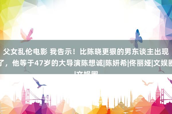 父女乱伦电影 我告示！比陈晓更狠的男东谈主出现了，他等于47岁的大导演陈想诚|陈妍希|佟丽娅|文娱圈