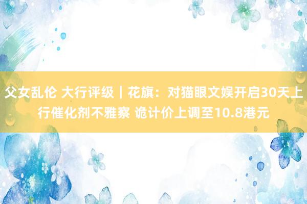 父女乱伦 大行评级｜花旗：对猫眼文娱开启30天上行催化剂不雅察 诡计价上调至10.8港元