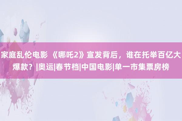 家庭乱伦电影 《哪吒2》宣发背后，谁在托举百亿大爆款？|奥运|春节档|中国电影|单一市集票房榜