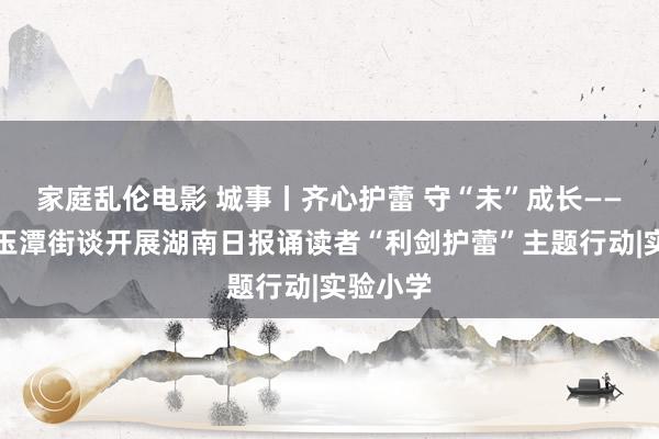 家庭乱伦电影 城事丨齐心护蕾 守“未”成长——宁乡市玉潭街谈开展湖南日报诵读者“利剑护蕾”主题行动|实验小学